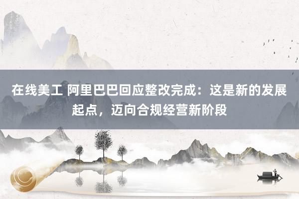 在线美工 阿里巴巴回应整改完成：这是新的发展起点，迈向合规经营新阶段