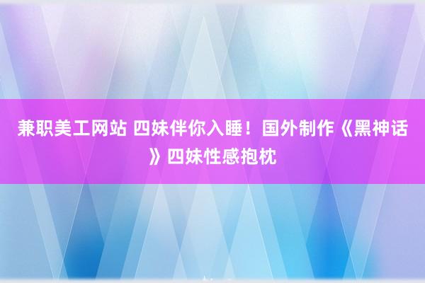 兼职美工网站 四妹伴你入睡！国外制作《黑神话》四妹性感抱枕